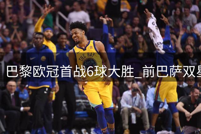 巴黎欧冠首战6球大胜 前巴萨双星闪耀王子球场