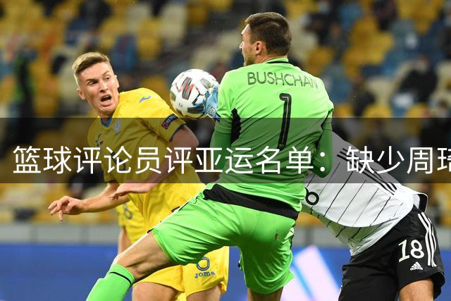 篮球评论员评亚运名单：缺少周琦令人惋惜
